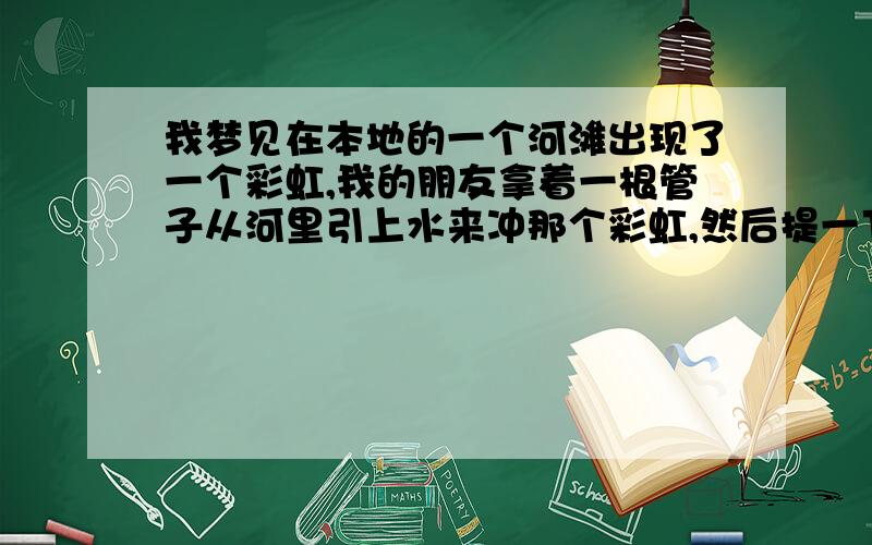 我梦见在本地的一个河滩出现了一个彩虹,我的朋友拿着一根管子从河里引上水来冲那个彩虹,然后提一下子就黑了,特别黑 看看,发