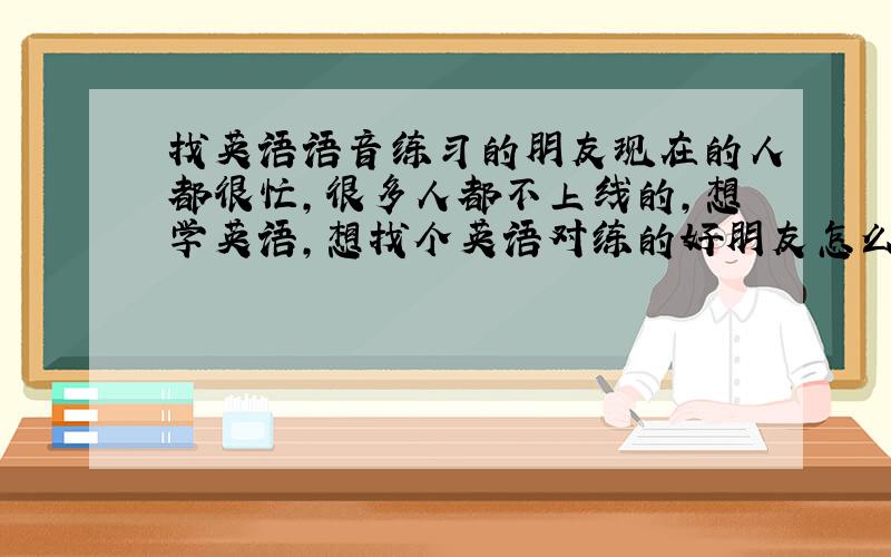 找英语语音练习的朋友现在的人都很忙,很多人都不上线的,想学英语,想找个英语对练的好朋友怎么这么难啊.有意向加252105