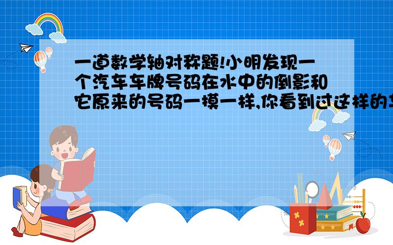 一道数学轴对称题!小明发现一个汽车车牌号码在水中的倒影和它原来的号码一摸一样,你看到过这样的车牌号码吗?试着写出一个--