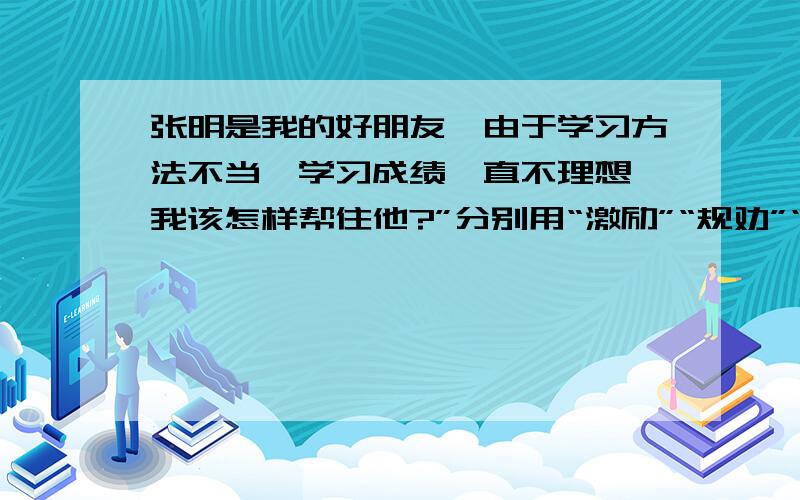 张明是我的好朋友,由于学习方法不当,学习成绩一直不理想,我该怎样帮住他?”分别用“激励”“规劝”“批评