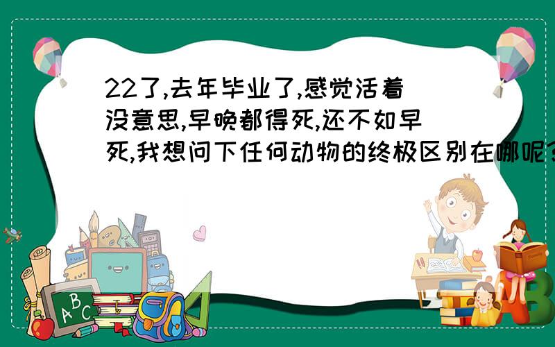 22了,去年毕业了,感觉活着没意思,早晚都得死,还不如早死,我想问下任何动物的终极区别在哪呢?人到底是不是动物呢?还有人