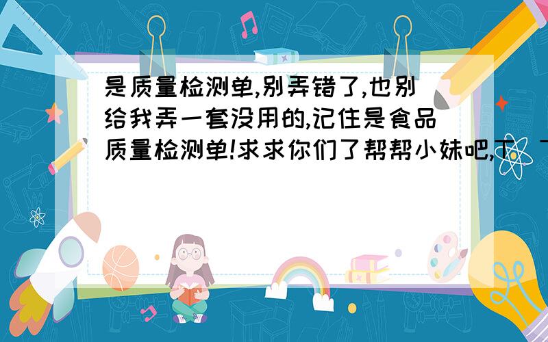 是质量检测单,别弄错了,也别给我弄一套没用的,记住是食品质量检测单!求求你们了帮帮小妹吧,T_T