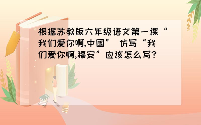 根据苏教版六年级语文第一课“我们爱你啊,中国” 仿写“我们爱你啊,福安”应该怎么写?