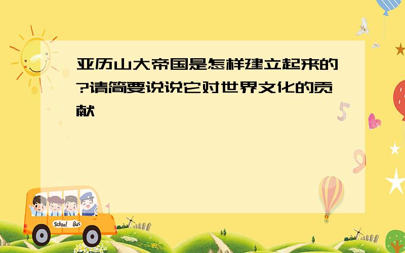 亚历山大帝国是怎样建立起来的?请简要说说它对世界文化的贡献