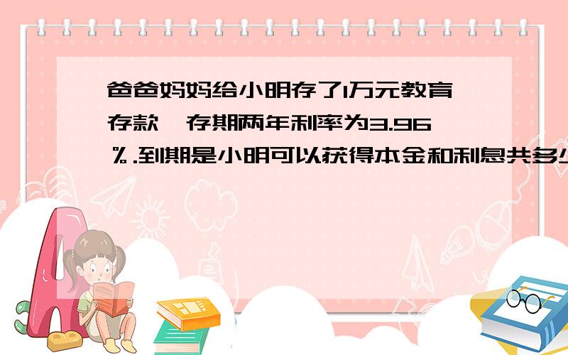 爸爸妈妈给小明存了1万元教育存款,存期两年利率为3.96％.到期是小明可以获得本金和利息共多少元?