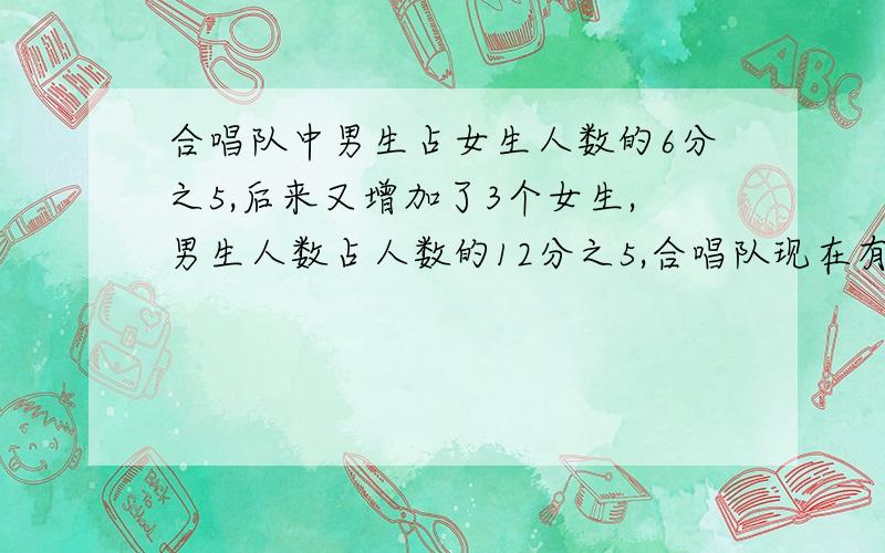 合唱队中男生占女生人数的6分之5,后来又增加了3个女生,男生人数占人数的12分之5,合唱队现在有男女生