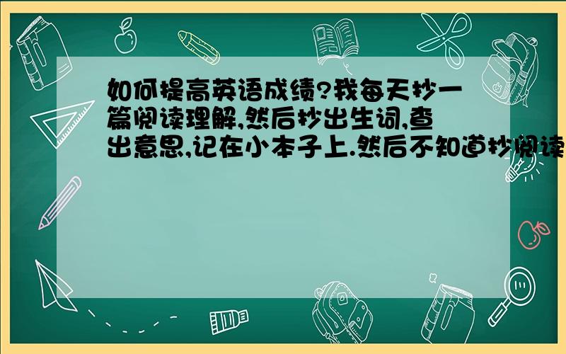 如何提高英语成绩?我每天抄一篇阅读理解,然后抄出生词,查出意思,记在小本子上.然后不知道抄阅读理解是否有用?是要抄哪种难