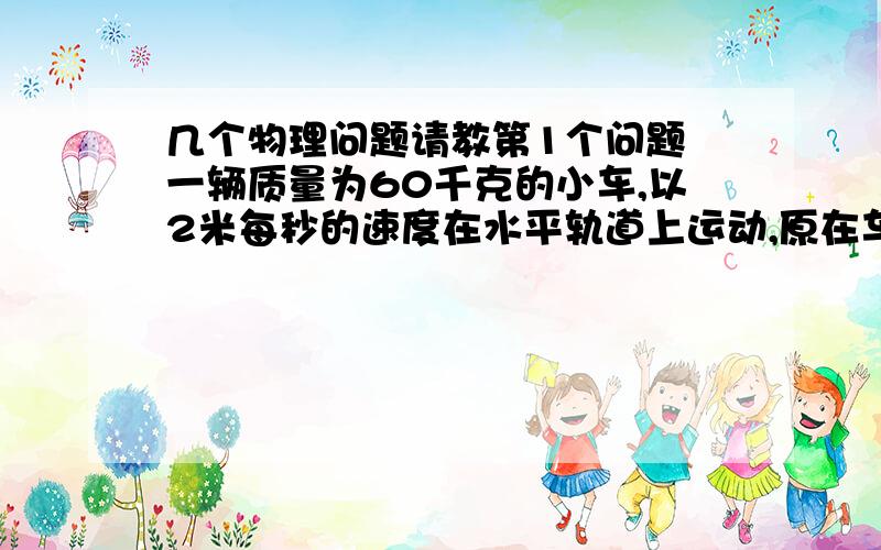 几个物理问题请教第1个问题 一辆质量为60千克的小车,以2米每秒的速度在水平轨道上运动,原在车上的质量为40千克的男孩,