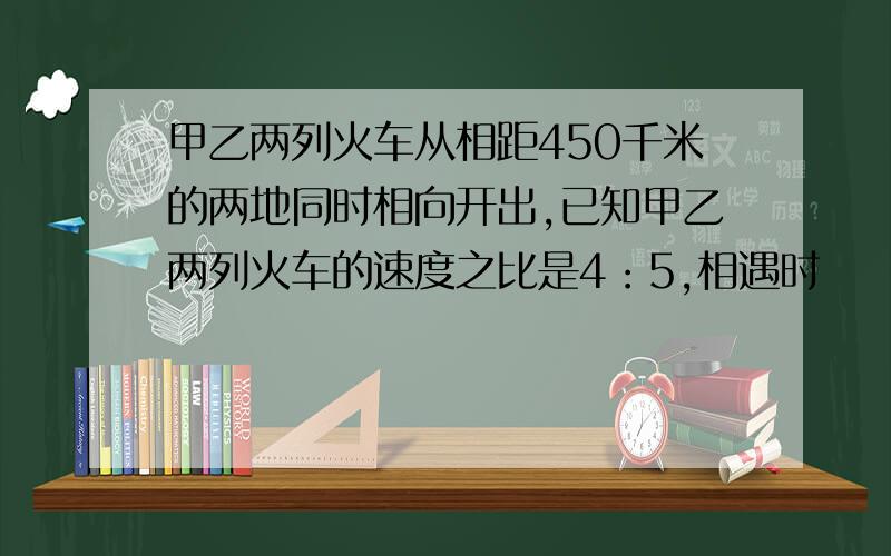 甲乙两列火车从相距450千米的两地同时相向开出,已知甲乙两列火车的速度之比是4：5,相遇时