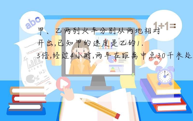 甲、乙两列火车分别从两地相对开出,已知甲的速度是乙的1.5倍,经过4小时,两车在距离中点30千米处相遇,