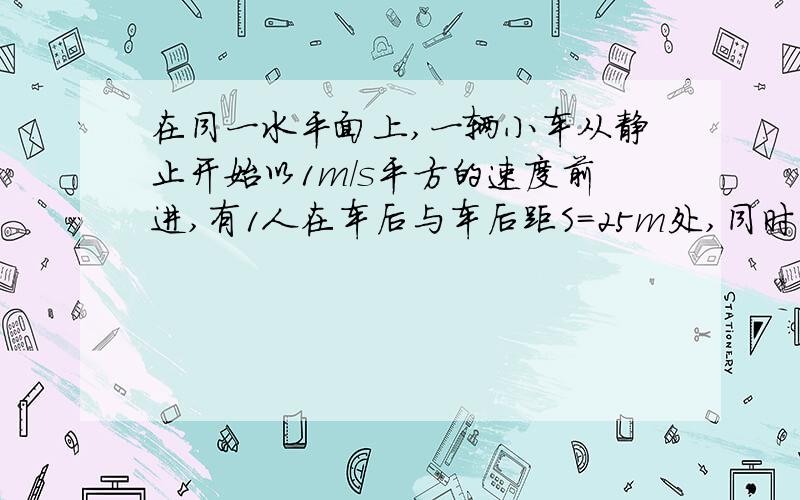 在同一水平面上,一辆小车从静止开始以1m/s平方的速度前进,有1人在车后与车后距S=25m处,同时开始以6m/s的速