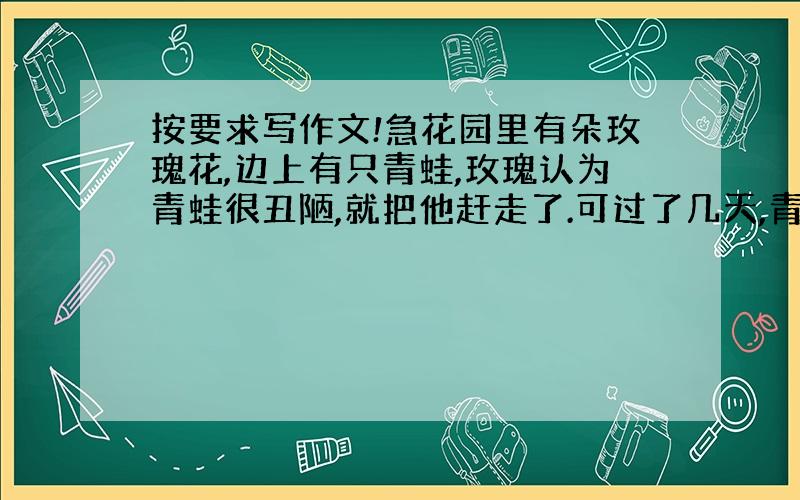 按要求写作文!急花园里有朵玫瑰花,边上有只青蛙,玫瑰认为青蛙很丑陋,就把他赶走了.可过了几天,青蛙再来到花园发现玫瑰花已