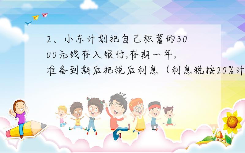 2、小东计划把自己积蓄的3000元钱存入银行,存期一年,准备到期后把税后利息（利息税按20%计算）捐献给贫困地区的“特困