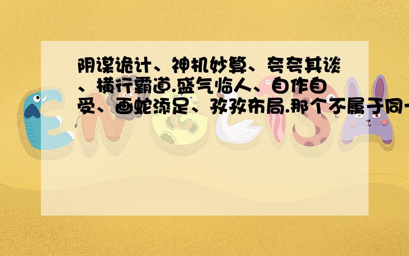 阴谋诡计、神机妙算、夸夸其谈、横行霸道.盛气临人、自作自受、画蛇添足、孜孜布局.那个不属于同一类词