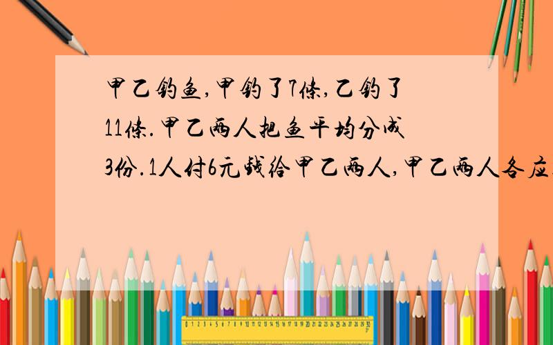 甲乙钓鱼,甲钓了7条,乙钓了11条.甲乙两人把鱼平均分成3份.1人付6元钱给甲乙两人,甲乙两人各应得多少