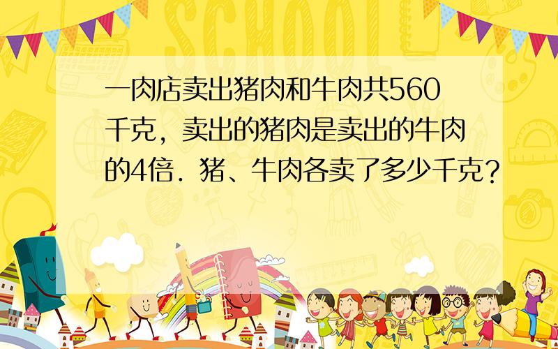 一肉店卖出猪肉和牛肉共560千克，卖出的猪肉是卖出的牛肉的4倍．猪、牛肉各卖了多少千克？