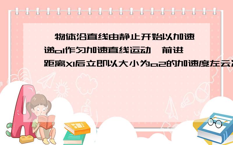 一物体沿直线由静止开始以加速递a1作匀加速直线运动,前进距离X1后立即以大小为a2的加速度左云减速运动,又前进距离X2速