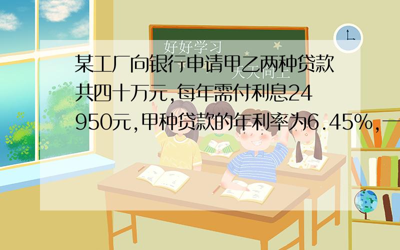 某工厂向银行申请甲乙两种贷款共四十万元,每年需付利息24950元,甲种贷款的年利率为6.45%,一种贷款的年利率为5.6