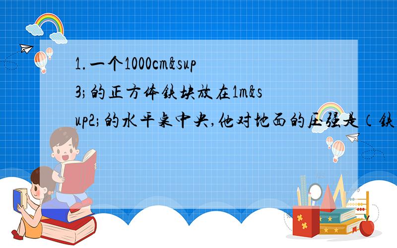 1.一个1000cm³的正方体铁块放在1m²的水平桌中央,他对地面的压强是（铁的密度=7.8*10&