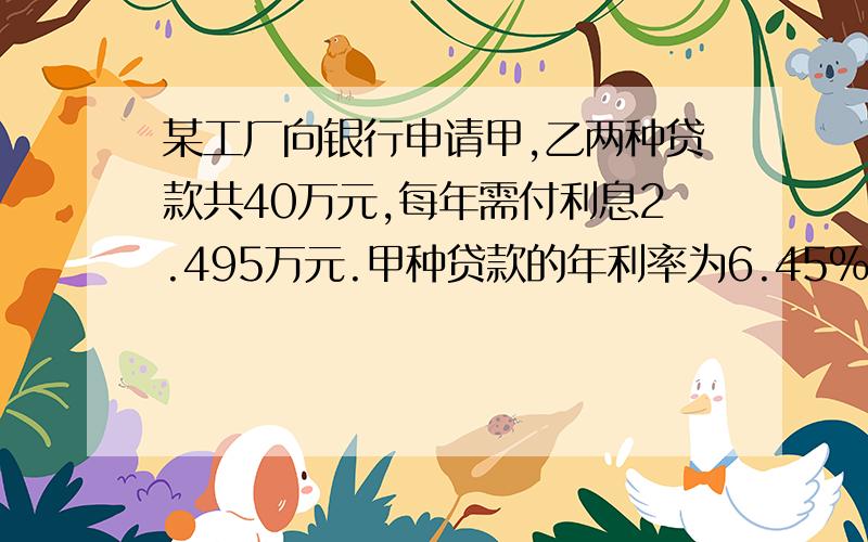 某工厂向银行申请甲,乙两种贷款共40万元,每年需付利息2.495万元.甲种贷款的年利率为6.45％,乙种贷款的