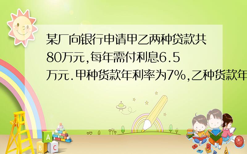 某厂向银行申请甲乙两种贷款共80万元,每年需付利息6.5万元.甲种货款年利率为7％,乙种货款年利率为10％.