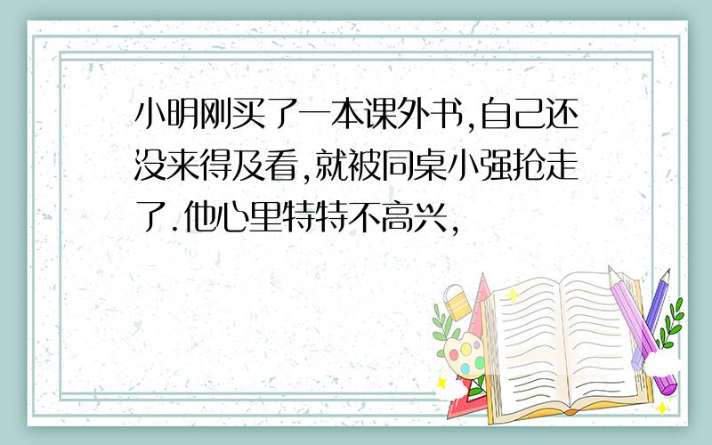 小明刚买了一本课外书,自己还没来得及看,就被同桌小强抢走了.他心里特特不高兴,