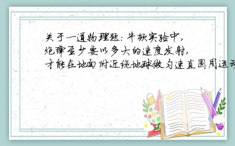 关于一道物理题：牛顿实验中,炮弹至少要以多大的速度发射,才能在地面附近绕地球做匀速直圆周运动,已知地球半径为6370km