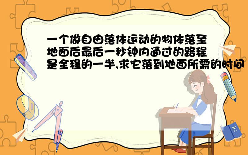 一个做自由落体运动的物体落至地面后最后一秒钟内通过的路程是全程的一半,求它落到地面所需的时间