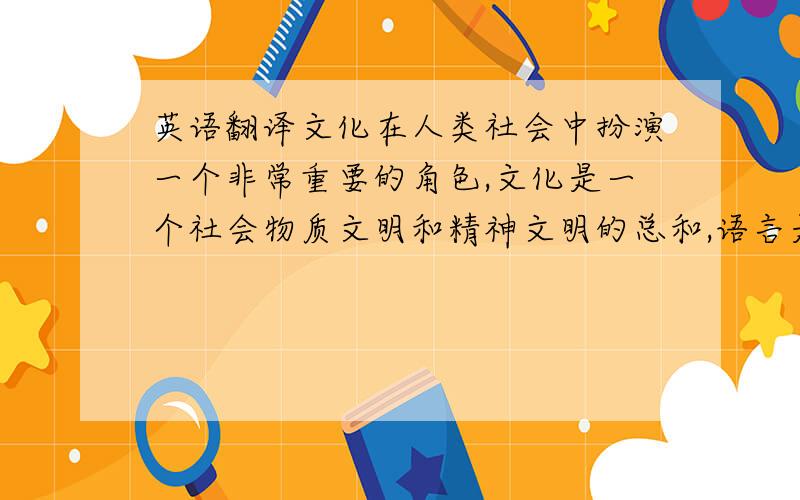 英语翻译文化在人类社会中扮演一个非常重要的角色,文化是一个社会物质文明和精神文明的总和,语言是文化的载体,是文化的一面镜