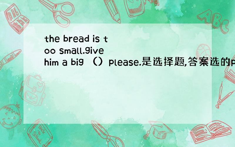 the bread is too small.give him a big （）please.是选择题,答案选的piec