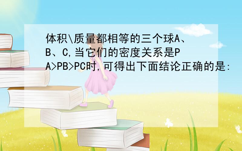 体积\质量都相等的三个球A、B、C,当它们的密度关系是PA>PB>PC时,可得出下面结论正确的是: