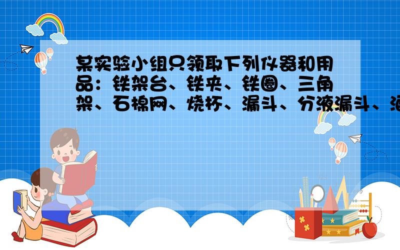 某实验小组只领取下列仪器和用品：铁架台、铁夹、铁圈、三角架、石棉网、烧杯、漏斗、分液漏斗、酒精灯、玻璃棒、量筒、蒸发皿、