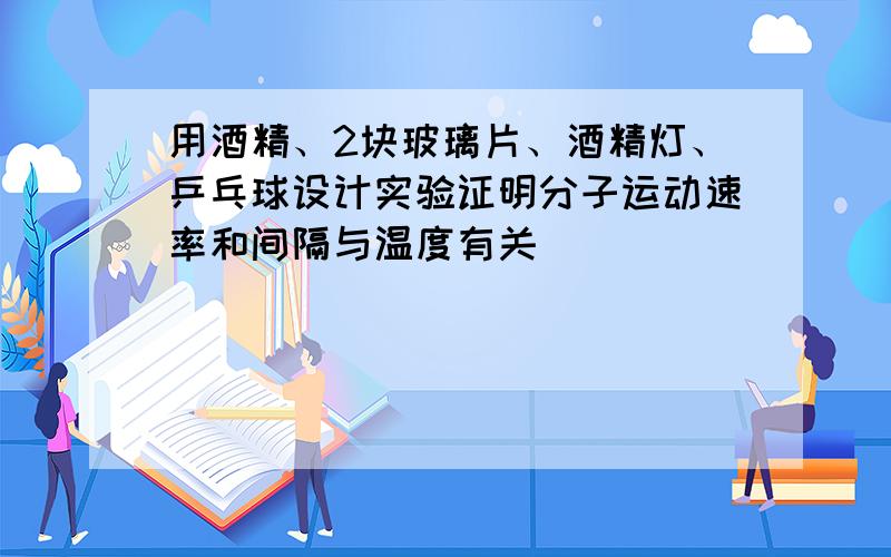 用酒精、2块玻璃片、酒精灯、乒乓球设计实验证明分子运动速率和间隔与温度有关