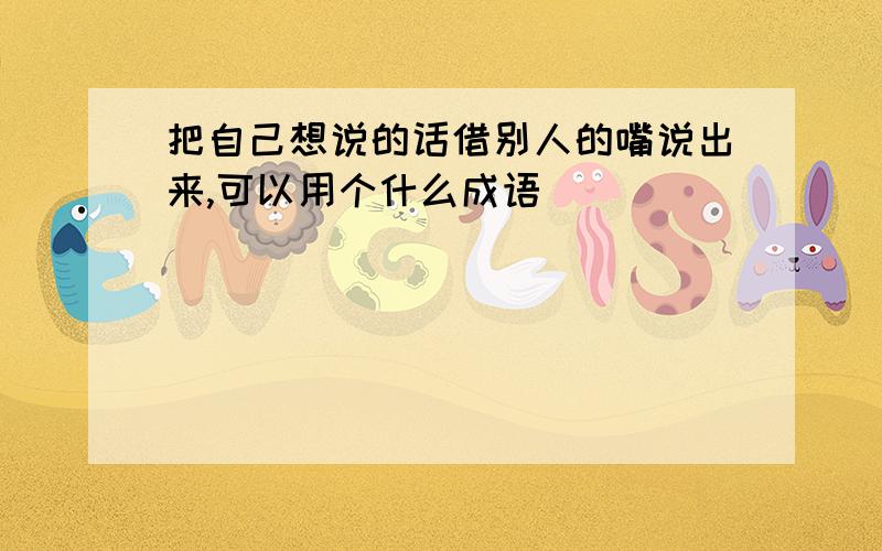 把自己想说的话借别人的嘴说出来,可以用个什么成语