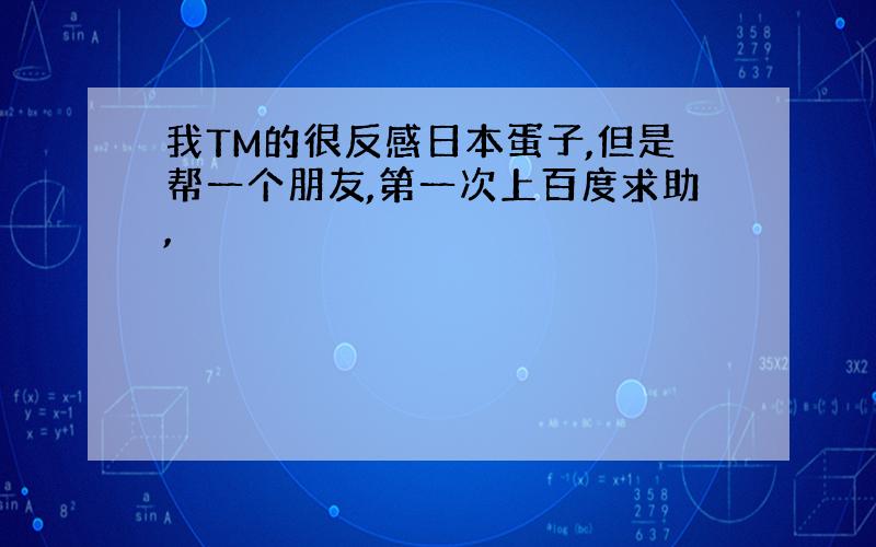 我TM的很反感日本蛋子,但是帮一个朋友,第一次上百度求助,