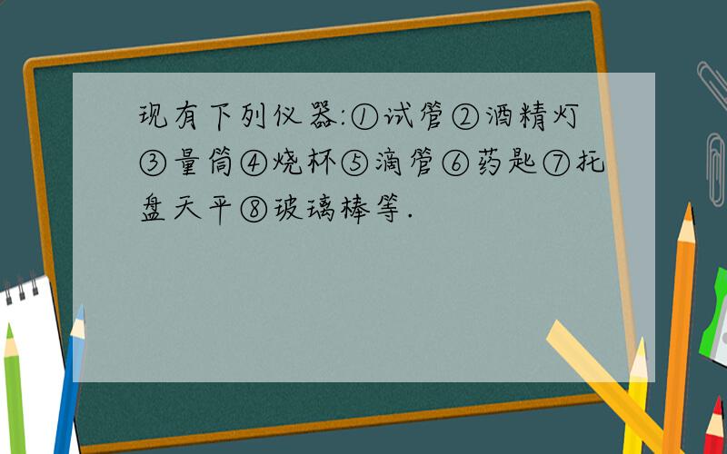 现有下列仪器:①试管②酒精灯③量筒④烧杯⑤滴管⑥药匙⑦托盘天平⑧玻璃棒等.