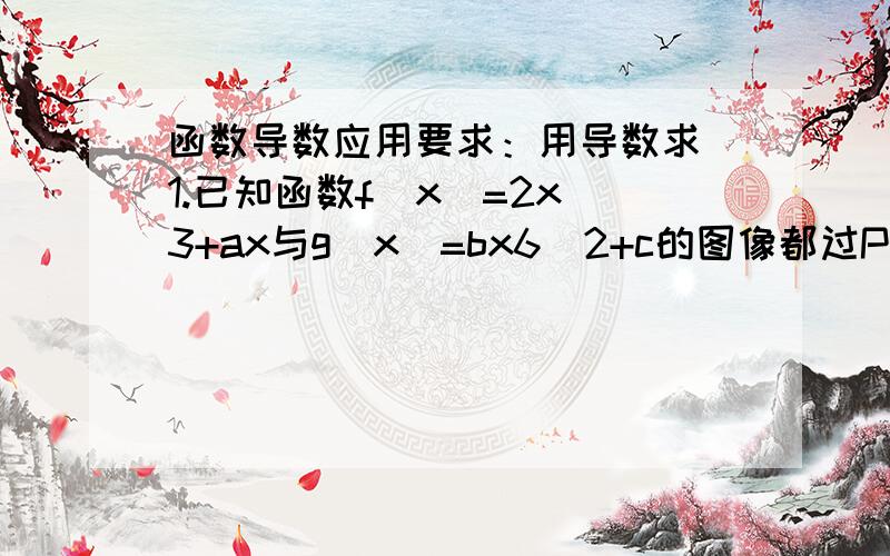 函数导数应用要求：用导数求 1.已知函数f(x)=2x^3+ax与g(x)=bx6^2+c的图像都过P（2,0）,且在点