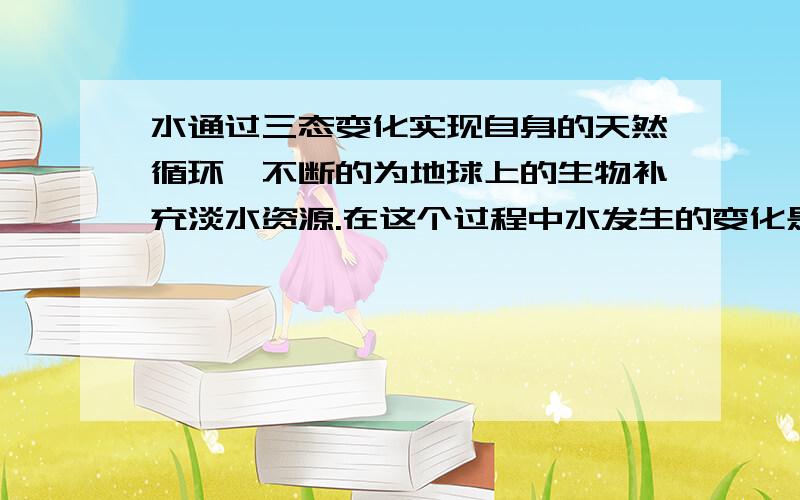 水通过三态变化实现自身的天然循环,不断的为地球上的生物补充淡水资源.在这个过程中水发生的变化是?变