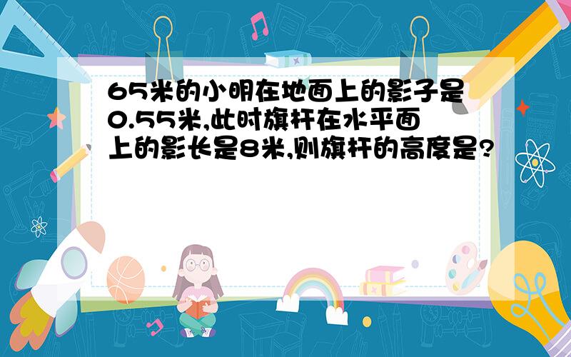 65米的小明在地面上的影子是0.55米,此时旗杆在水平面上的影长是8米,则旗杆的高度是?