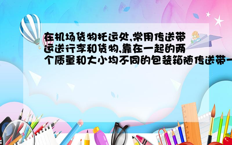 在机场货物托运处,常用传送带运送行李和货物,靠在一起的两个质量和大小均不同的包装箱随传送带一起上行,（b在a上面）下列说