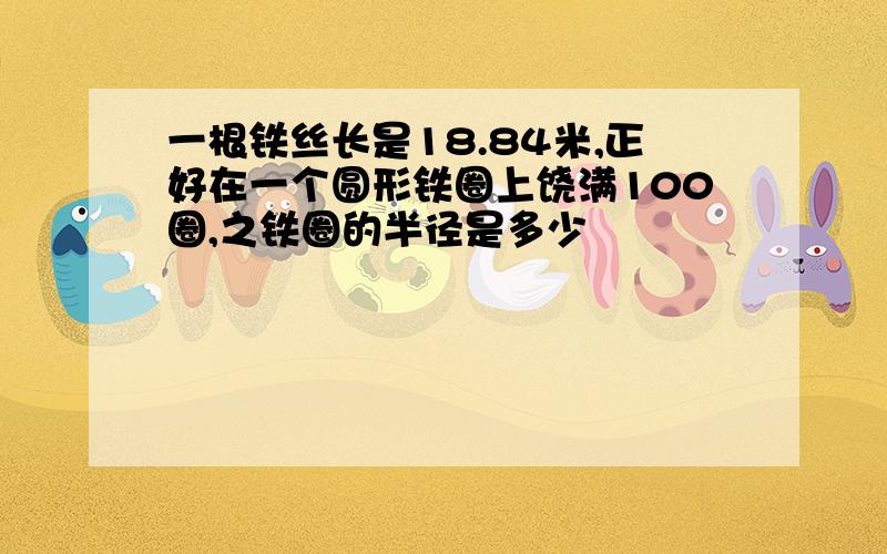 一根铁丝长是18.84米,正好在一个圆形铁圈上饶满100圈,之铁圈的半径是多少