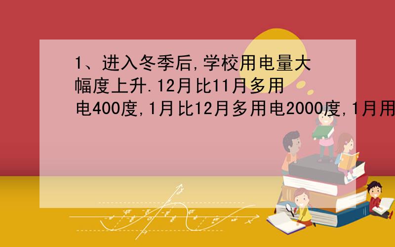 1、进入冬季后,学校用电量大幅度上升.12月比11月多用电400度,1月比12月多用电2000度,1月用电量是12月的2