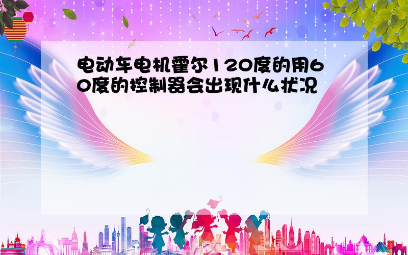 电动车电机霍尔120度的用60度的控制器会出现什么状况