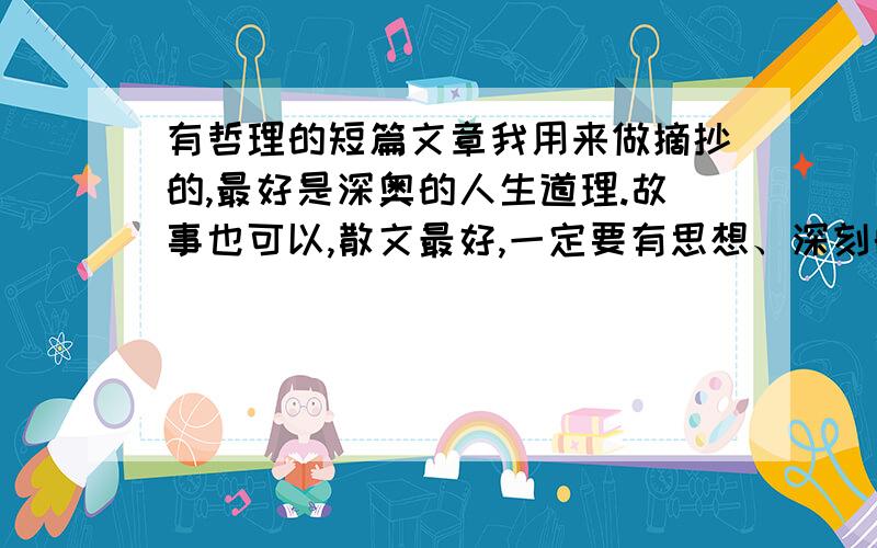 有哲理的短篇文章我用来做摘抄的,最好是深奥的人生道理.故事也可以,散文最好,一定要有思想、深刻的文章,越多越好.好的话绝