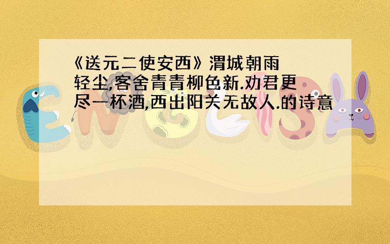 《送元二使安西》 渭城朝雨浥轻尘,客舍青青柳色新.劝君更尽一杯酒,西出阳关无故人.的诗意