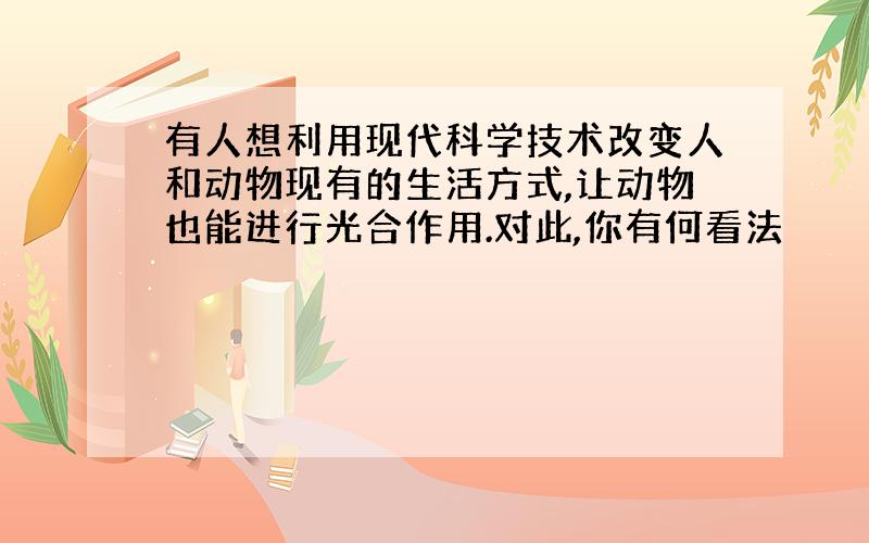 有人想利用现代科学技术改变人和动物现有的生活方式,让动物也能进行光合作用.对此,你有何看法