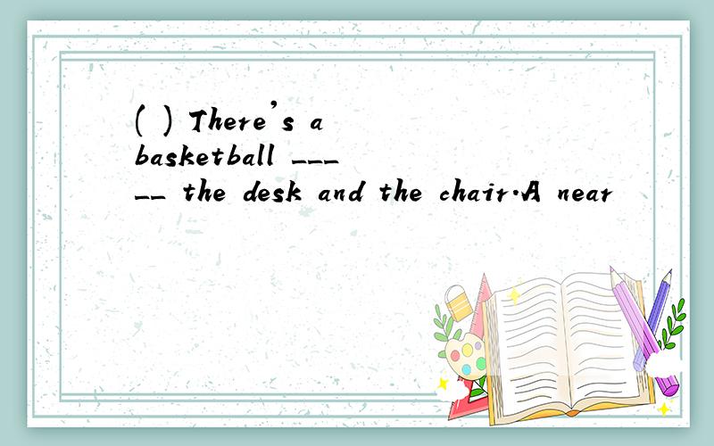 ( ) There's a basketball _____ the desk and the chair.A near