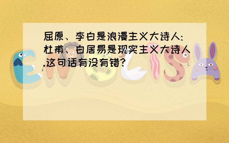 屈原、李白是浪漫主义大诗人:杜甫、白居易是现实主义大诗人.这句话有没有错?