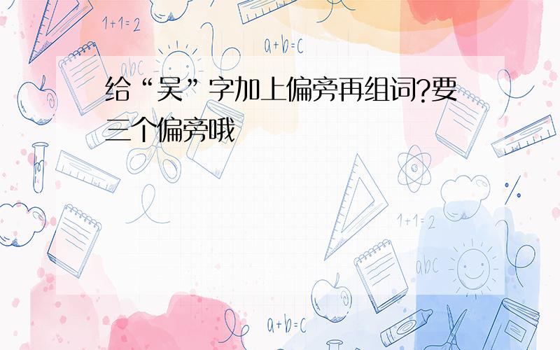 给“吴”字加上偏旁再组词?要三个偏旁哦