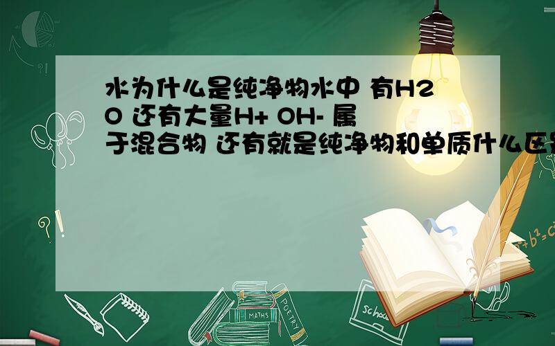 水为什么是纯净物水中 有H2O 还有大量H+ OH- 属于混合物 还有就是纯净物和单质什么区别啊、我只知道纯净物包括单质